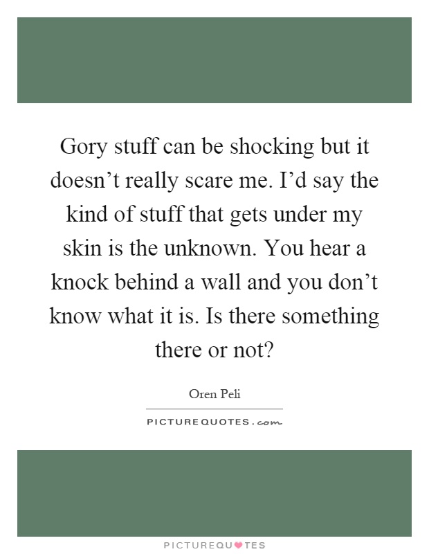 Gory stuff can be shocking but it doesn't really scare me. I'd say the kind of stuff that gets under my skin is the unknown. You hear a knock behind a wall and you don't know what it is. Is there something there or not? Picture Quote #1