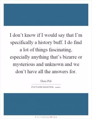 I don’t know if I would say that I’m specifically a history buff. I do find a lot of things fascinating, especially anything that’s bizarre or mysterious and unknown and we don’t have all the answers for Picture Quote #1