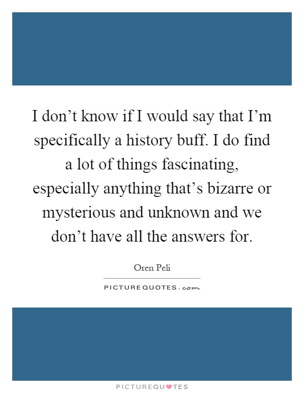 I don't know if I would say that I'm specifically a history buff. I do find a lot of things fascinating, especially anything that's bizarre or mysterious and unknown and we don't have all the answers for Picture Quote #1