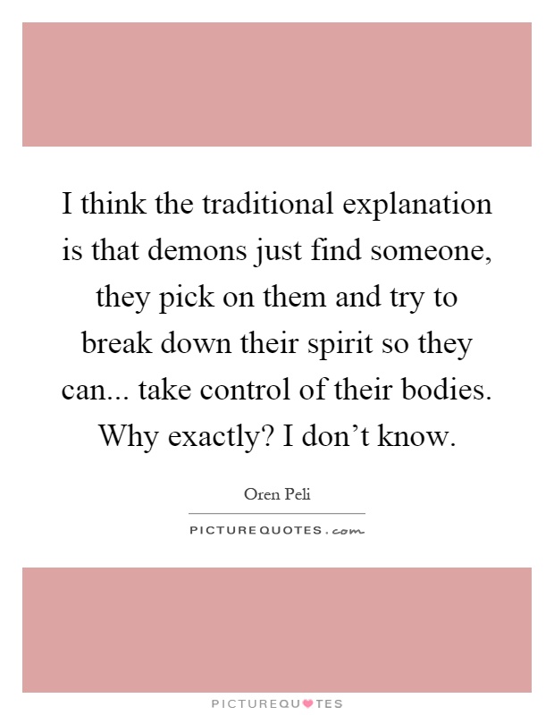 I think the traditional explanation is that demons just find someone, they pick on them and try to break down their spirit so they can... take control of their bodies. Why exactly? I don't know Picture Quote #1