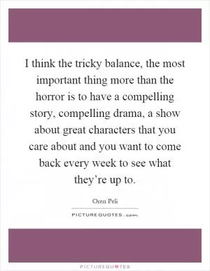 I think the tricky balance, the most important thing more than the horror is to have a compelling story, compelling drama, a show about great characters that you care about and you want to come back every week to see what they’re up to Picture Quote #1