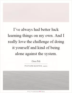 I’ve always had better luck learning things on my own. And I really love the challenge of doing it yourself and kind of being alone against the system Picture Quote #1