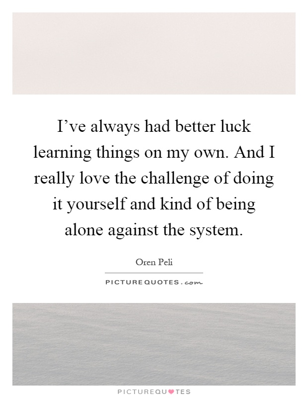 I've always had better luck learning things on my own. And I really love the challenge of doing it yourself and kind of being alone against the system Picture Quote #1