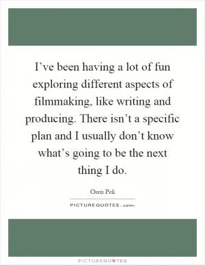I’ve been having a lot of fun exploring different aspects of filmmaking, like writing and producing. There isn’t a specific plan and I usually don’t know what’s going to be the next thing I do Picture Quote #1