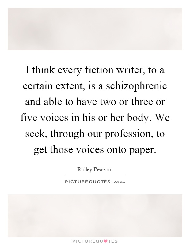 I think every fiction writer, to a certain extent, is a schizophrenic and able to have two or three or five voices in his or her body. We seek, through our profession, to get those voices onto paper Picture Quote #1