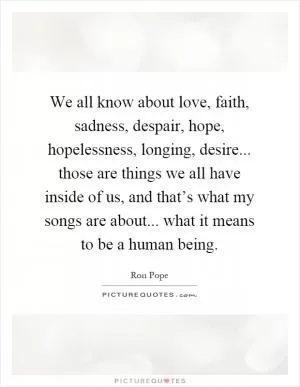 We all know about love, faith, sadness, despair, hope, hopelessness, longing, desire... those are things we all have inside of us, and that’s what my songs are about... what it means to be a human being Picture Quote #1