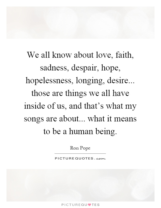 We all know about love, faith, sadness, despair, hope, hopelessness, longing, desire... those are things we all have inside of us, and that's what my songs are about... what it means to be a human being Picture Quote #1