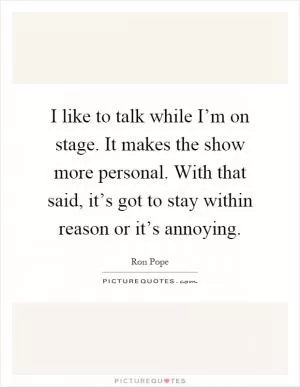 I like to talk while I’m on stage. It makes the show more personal. With that said, it’s got to stay within reason or it’s annoying Picture Quote #1