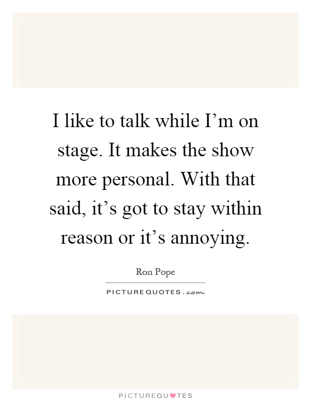I like to talk while I'm on stage. It makes the show more personal. With that said, it's got to stay within reason or it's annoying Picture Quote #1