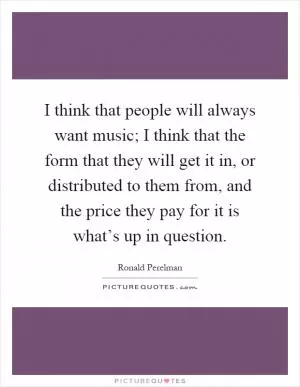 I think that people will always want music; I think that the form that they will get it in, or distributed to them from, and the price they pay for it is what’s up in question Picture Quote #1