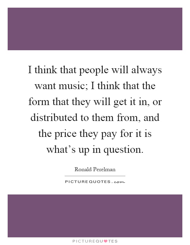 I think that people will always want music; I think that the form that they will get it in, or distributed to them from, and the price they pay for it is what's up in question Picture Quote #1
