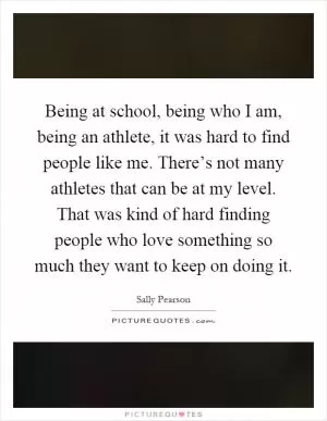 Being at school, being who I am, being an athlete, it was hard to find people like me. There’s not many athletes that can be at my level. That was kind of hard finding people who love something so much they want to keep on doing it Picture Quote #1