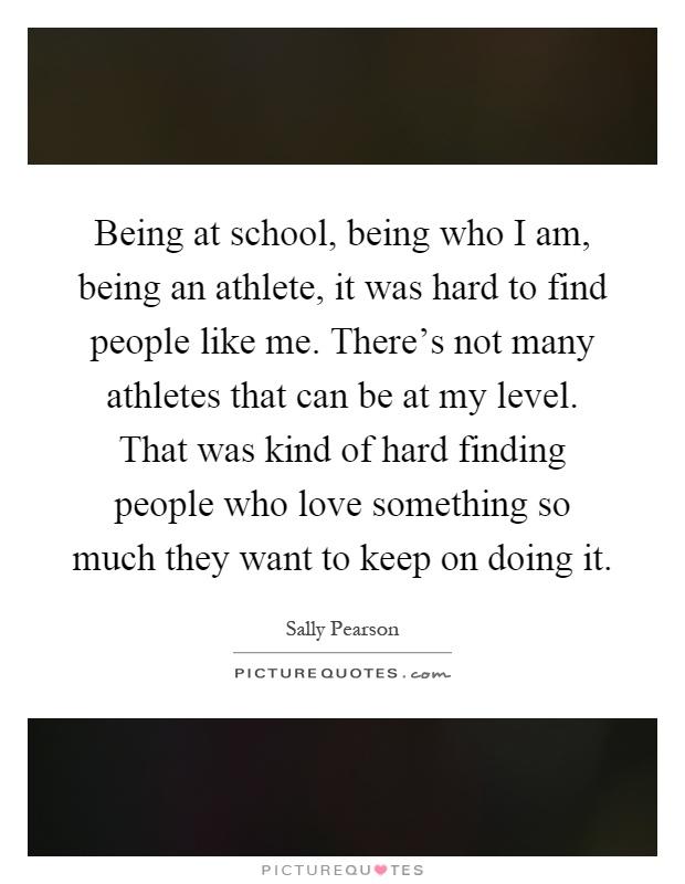 Being at school, being who I am, being an athlete, it was hard to find people like me. There's not many athletes that can be at my level. That was kind of hard finding people who love something so much they want to keep on doing it Picture Quote #1