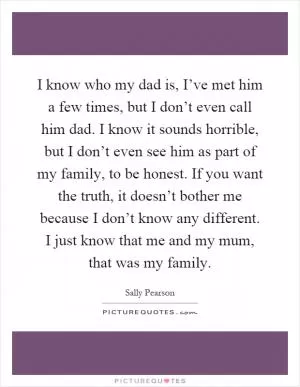 I know who my dad is, I’ve met him a few times, but I don’t even call him dad. I know it sounds horrible, but I don’t even see him as part of my family, to be honest. If you want the truth, it doesn’t bother me because I don’t know any different. I just know that me and my mum, that was my family Picture Quote #1