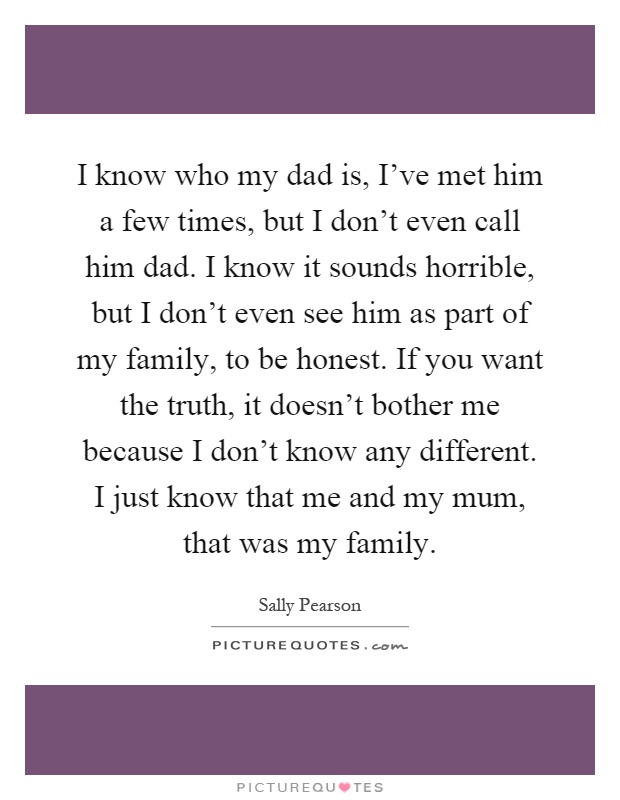 I know who my dad is, I've met him a few times, but I don't even call him dad. I know it sounds horrible, but I don't even see him as part of my family, to be honest. If you want the truth, it doesn't bother me because I don't know any different. I just know that me and my mum, that was my family Picture Quote #1