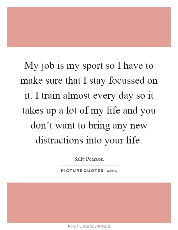 My job is my sport so I have to make sure that I stay focussed on it. I train almost every day so it takes up a lot of my life and you don't want to bring any new distractions into your life Picture Quote #1