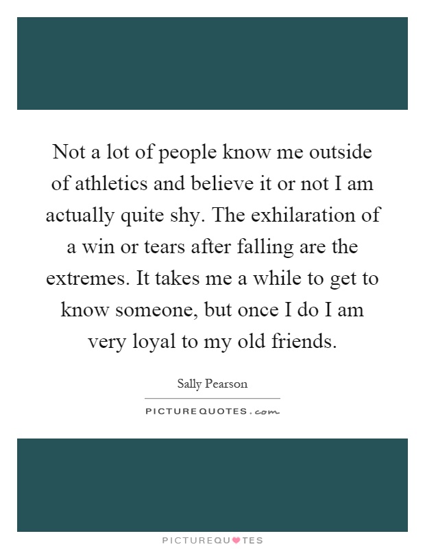 Not a lot of people know me outside of athletics and believe it or not I am actually quite shy. The exhilaration of a win or tears after falling are the extremes. It takes me a while to get to know someone, but once I do I am very loyal to my old friends Picture Quote #1