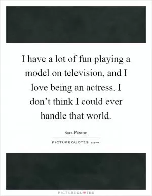 I have a lot of fun playing a model on television, and I love being an actress. I don’t think I could ever handle that world Picture Quote #1