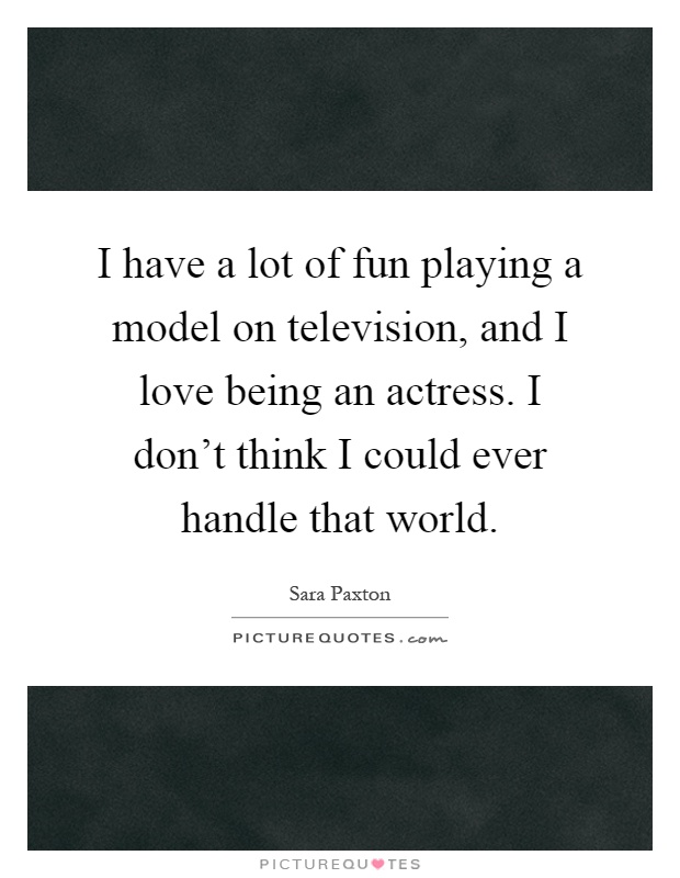I have a lot of fun playing a model on television, and I love being an actress. I don't think I could ever handle that world Picture Quote #1