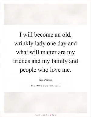I will become an old, wrinkly lady one day and what will matter are my friends and my family and people who love me Picture Quote #1