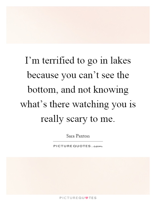 I'm terrified to go in lakes because you can't see the bottom, and not knowing what's there watching you is really scary to me Picture Quote #1
