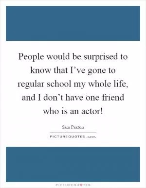 People would be surprised to know that I’ve gone to regular school my whole life, and I don’t have one friend who is an actor! Picture Quote #1