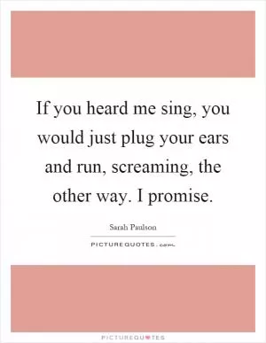 If you heard me sing, you would just plug your ears and run, screaming, the other way. I promise Picture Quote #1