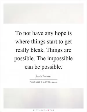 To not have any hope is where things start to get really bleak. Things are possible. The impossible can be possible Picture Quote #1