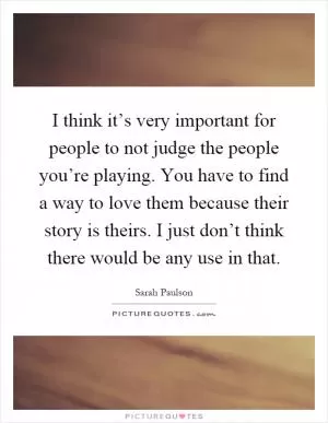 I think it’s very important for people to not judge the people you’re playing. You have to find a way to love them because their story is theirs. I just don’t think there would be any use in that Picture Quote #1