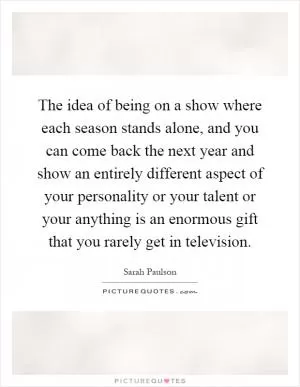 The idea of being on a show where each season stands alone, and you can come back the next year and show an entirely different aspect of your personality or your talent or your anything is an enormous gift that you rarely get in television Picture Quote #1