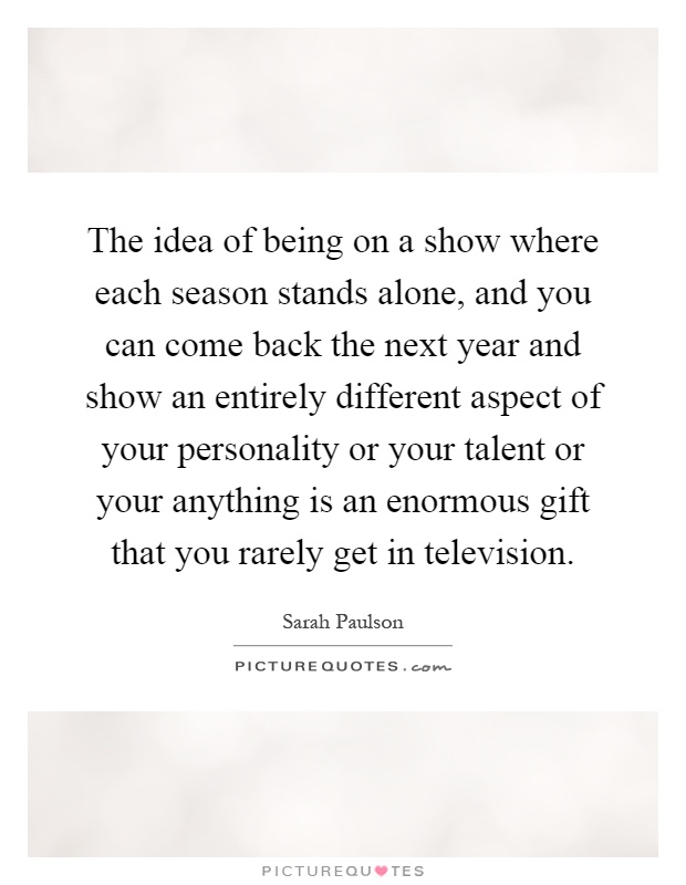 The idea of being on a show where each season stands alone, and you can come back the next year and show an entirely different aspect of your personality or your talent or your anything is an enormous gift that you rarely get in television Picture Quote #1