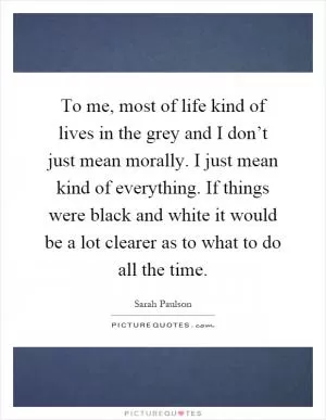To me, most of life kind of lives in the grey and I don’t just mean morally. I just mean kind of everything. If things were black and white it would be a lot clearer as to what to do all the time Picture Quote #1
