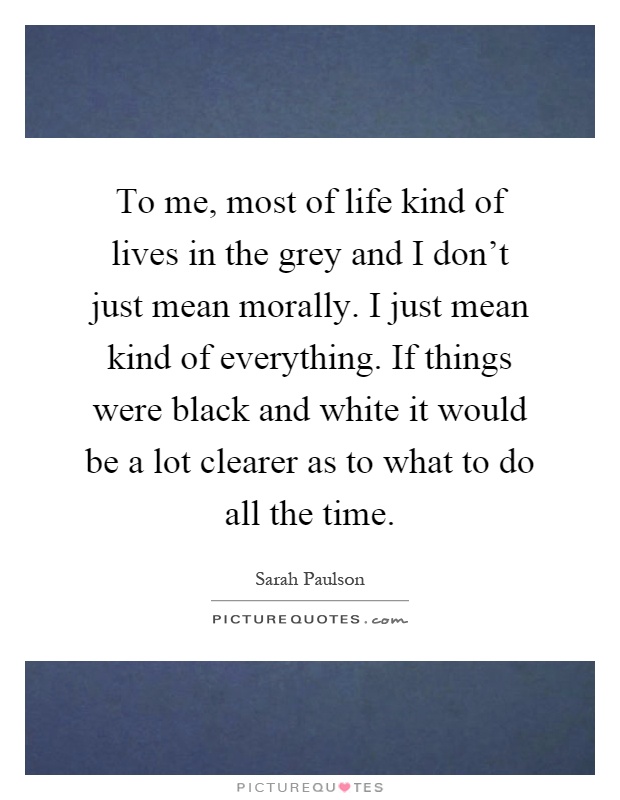 To me, most of life kind of lives in the grey and I don't just mean morally. I just mean kind of everything. If things were black and white it would be a lot clearer as to what to do all the time Picture Quote #1