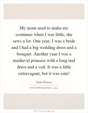 My mom used to make my costumes when I was little; she sews a lot. One year, I was a bride and I had a big wedding dress and a bouquet. Another year I was a medieval princess with a long teal dress and a veil. It was a little extravagant, but it was cute! Picture Quote #1