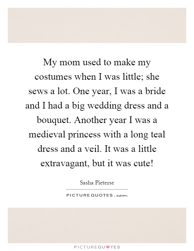 My mom used to make my costumes when I was little; she sews a lot. One year, I was a bride and I had a big wedding dress and a bouquet. Another year I was a medieval princess with a long teal dress and a veil. It was a little extravagant, but it was cute! Picture Quote #1