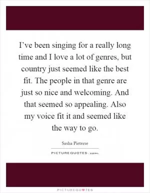 I’ve been singing for a really long time and I love a lot of genres, but country just seemed like the best fit. The people in that genre are just so nice and welcoming. And that seemed so appealing. Also my voice fit it and seemed like the way to go Picture Quote #1