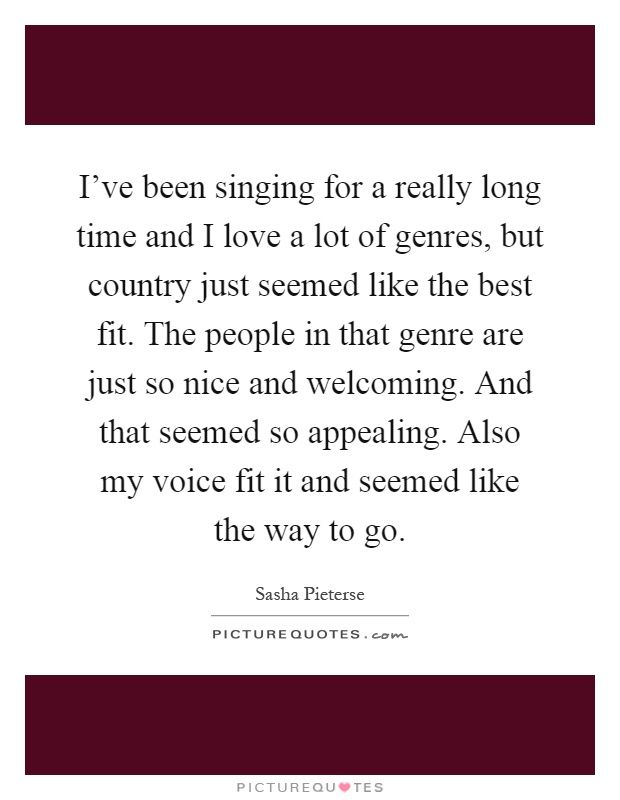 I've been singing for a really long time and I love a lot of genres, but country just seemed like the best fit. The people in that genre are just so nice and welcoming. And that seemed so appealing. Also my voice fit it and seemed like the way to go Picture Quote #1