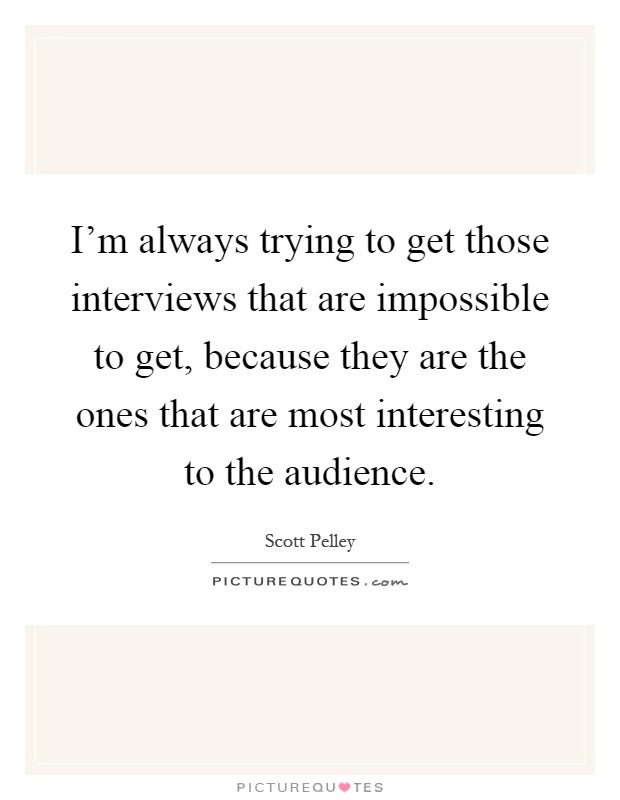 I'm always trying to get those interviews that are impossible to get, because they are the ones that are most interesting to the audience Picture Quote #1