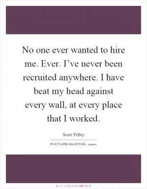 No one ever wanted to hire me. Ever. I’ve never been recruited anywhere. I have beat my head against every wall, at every place that I worked Picture Quote #1