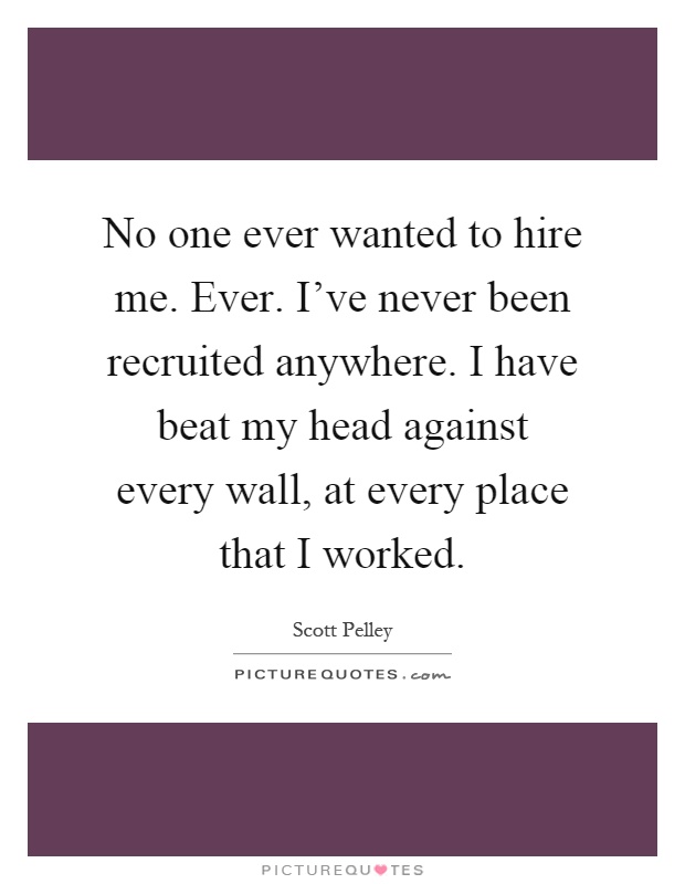 No one ever wanted to hire me. Ever. I've never been recruited anywhere. I have beat my head against every wall, at every place that I worked Picture Quote #1