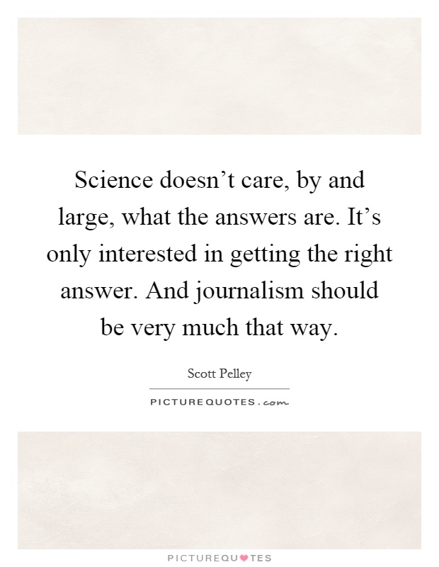 Science doesn't care, by and large, what the answers are. It's only interested in getting the right answer. And journalism should be very much that way Picture Quote #1