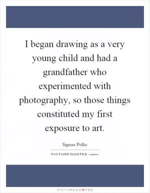 I began drawing as a very young child and had a grandfather who experimented with photography, so those things constituted my first exposure to art Picture Quote #1
