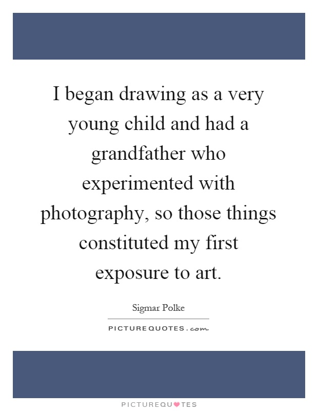 I began drawing as a very young child and had a grandfather who experimented with photography, so those things constituted my first exposure to art Picture Quote #1