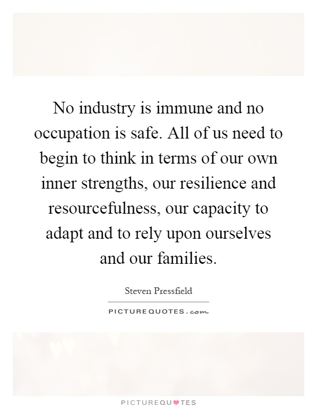 No industry is immune and no occupation is safe. All of us need to begin to think in terms of our own inner strengths, our resilience and resourcefulness, our capacity to adapt and to rely upon ourselves and our families Picture Quote #1