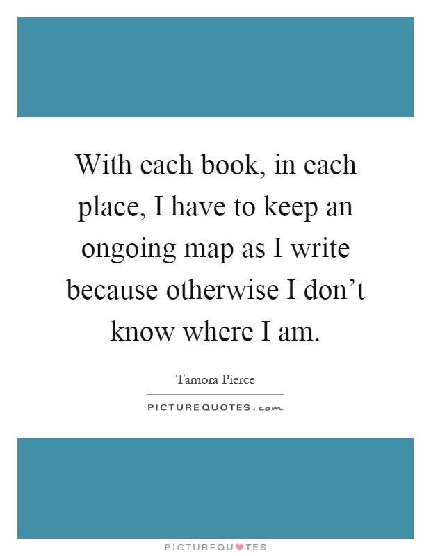 With each book, in each place, I have to keep an ongoing map as I write because otherwise I don't know where I am Picture Quote #1