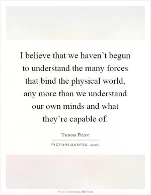 I believe that we haven’t begun to understand the many forces that bind the physical world, any more than we understand our own minds and what they’re capable of Picture Quote #1