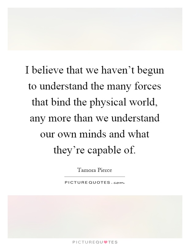 I believe that we haven't begun to understand the many forces that bind the physical world, any more than we understand our own minds and what they're capable of Picture Quote #1