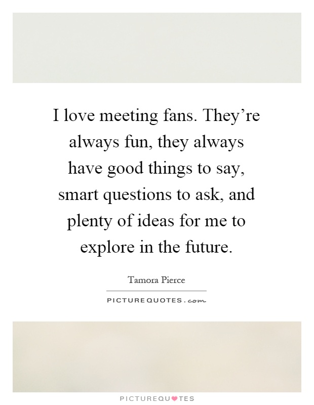 I love meeting fans. They're always fun, they always have good things to say, smart questions to ask, and plenty of ideas for me to explore in the future Picture Quote #1