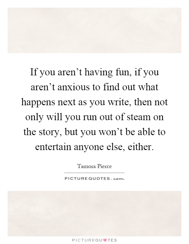 If you aren't having fun, if you aren't anxious to find out what happens next as you write, then not only will you run out of steam on the story, but you won't be able to entertain anyone else, either Picture Quote #1
