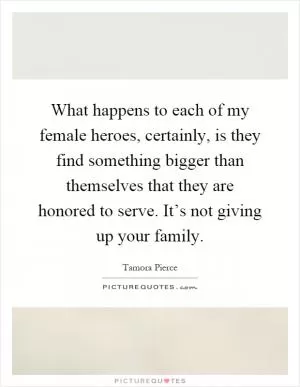 What happens to each of my female heroes, certainly, is they find something bigger than themselves that they are honored to serve. It’s not giving up your family Picture Quote #1